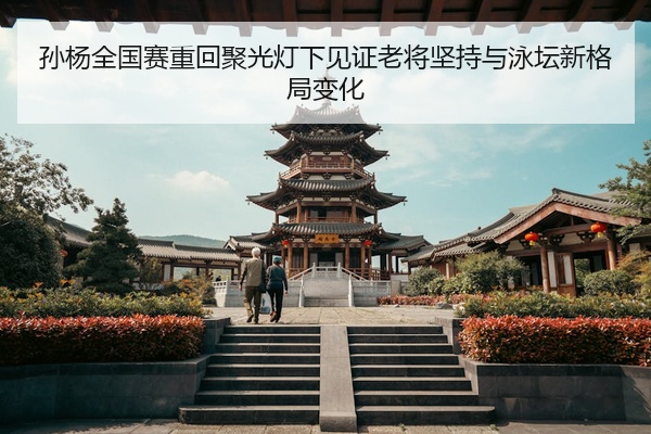 孙杨全国赛重回聚光灯下见证老将坚持与泳坛新格局变化